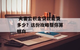  夫妻公积金贷款能贷多少？这份攻略帮你算明白
