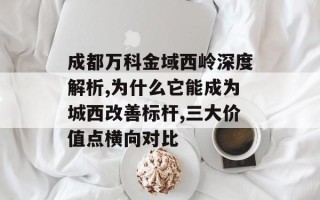 成都万科金域西岭深度解析,为什么它能成为城西改善标杆,三大价值点横向对比