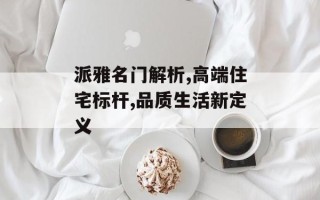 派雅名门解析,高端住宅标杆,品质生活新定义