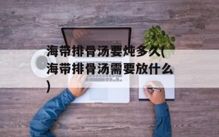 海带排骨汤要炖多久(海带排骨汤需要放什么)