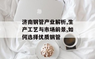 济南钢管产业解析,生产工艺与市场前景,如何选择优质钢管