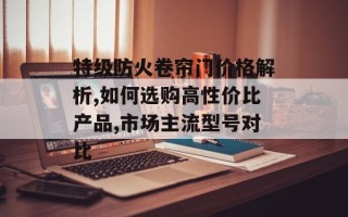 特级防火卷帘门价格解析,如何选购高性价比产品,市场主流型号对比