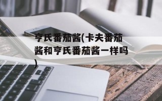 亨氏番茄酱(卡夫番茄酱和亨氏番茄酱一样吗)
