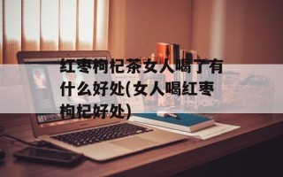 红枣枸杞茶女人喝了有什么好处(女人喝红枣枸杞好处)