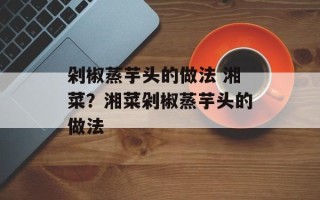 剁椒蒸芋头的做法 湘菜？湘菜剁椒蒸芋头的做法
