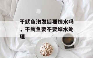 干鱿鱼泡发后要焯水吗，干鱿鱼要不要焯水处理