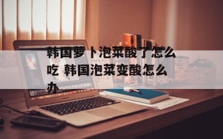 韩国萝卜泡菜酸了怎么吃 韩国泡菜变酸怎么办