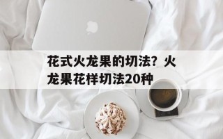 花式火龙果的切法？火龙果花样切法20种