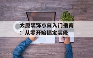 太原装饰小白入门指南：从零开始搞定装修