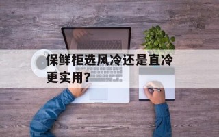 保鲜柜选风冷还是直冷更实用？