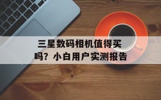  三星数码相机值得买吗？小白用户实测报告