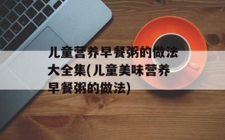 儿童营养早餐粥的做法大全集(儿童美味营养早餐粥的做法)