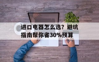 进口电器怎么选？避坑指南帮你省30%预算