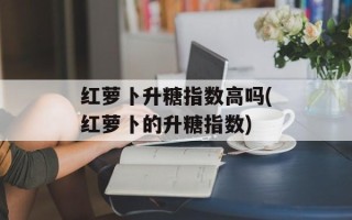 红萝卜升糖指数高吗(红萝卜的升糖指数)