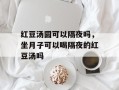红豆汤圆可以隔夜吗，坐月子可以喝隔夜的红豆汤吗