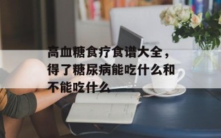 高血糖食疗食谱大全，得了糖尿病能吃什么和不能吃什么