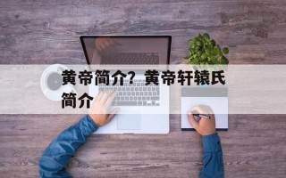黄帝简介？黄帝轩辕氏简介