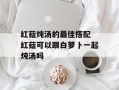 红菇炖汤的最佳搭配 红菇可以跟白萝卜一起炖汤吗