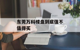 东莞万科楼盘到底值不值得买