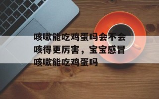 咳嗽能吃鸡蛋吗会不会咳得更厉害，宝宝感冒咳嗽能吃鸡蛋吗