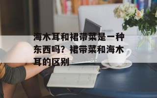 海木耳和裙带菜是一种东西吗？裙带菜和海木耳的区别