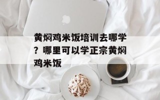 黄焖鸡米饭培训去哪学？哪里可以学正宗黄焖鸡米饭
