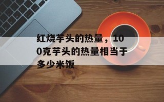 红烧芋头的热量，100克芋头的热量相当于多少米饭