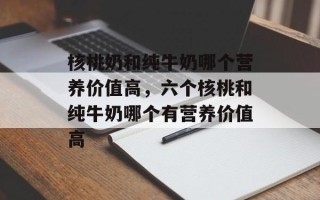 核桃奶和纯牛奶哪个营养价值高，六个核桃和纯牛奶哪个有营养价值高