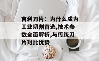 吉利刀片：为什么成为工业切割首选,技术参数全面解析,与传统刀片对比优势