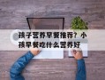 孩子营养早餐推荐？小孩早餐吃什么营养好