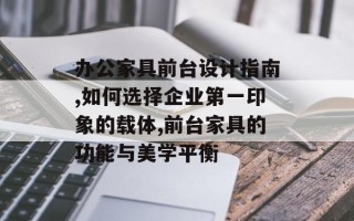 办公家具前台设计指南,如何选择企业第一印象的载体,前台家具的功能与美学平衡