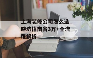 上海装修公司怎么选_避坑指南省3万+全流程解析
