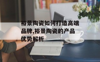 裕景陶瓷如何打造高端品牌,裕景陶瓷的产品优势解析
