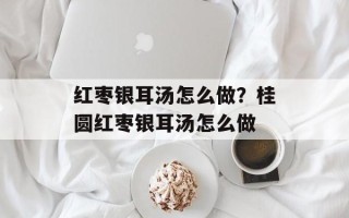 红枣银耳汤怎么做？桂圆红枣银耳汤怎么做