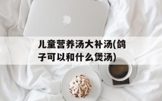 儿童营养汤大补汤(鸽子可以和什么煲汤)