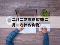 二月二吃哪些食物(二月二吃什么食物)
