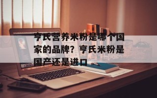 亨氏营养米粉是哪个国家的品牌？亨氏米粉是国产还是进口