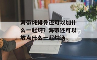 海带炖排骨还可以加什么一起炖？海带还可以放点什么一起炖汤