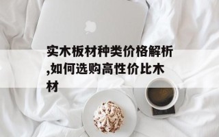 实木板材种类价格解析,如何选购高性价比木材