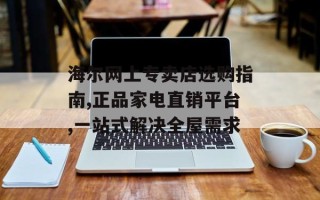 海尔网上专卖店选购指南,正品家电直销平台,一站式解决全屋需求
