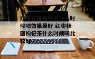红枣桂圆枸杞茶什么时候喝效果最好 红枣桂圆枸杞茶什么时候喝比较好