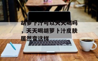 胡萝卜汁可以天天喝吗，天天喝胡萝卜汁皮肤居然变这样