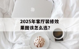 2025年客厅装修效果图该怎么选？