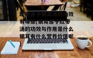 红枣莲子银耳汤的功效有哪些(银耳莲子红枣汤的功效与作用是什么银耳有什么营养价值呢)