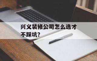 兴义装修公司怎么选才不踩坑？