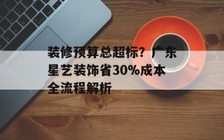 装修预算总超标？广东星艺装饰省30%成本全流程解析