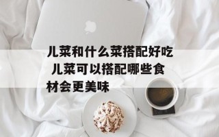 儿菜和什么菜搭配好吃 儿菜可以搭配哪些食材会更美味