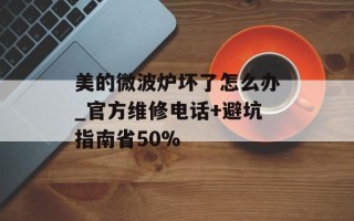 美的微波炉坏了怎么办_官方维修电话+避坑指南省50%