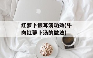 红萝卜银耳汤功效(牛肉红萝卜汤的做法)