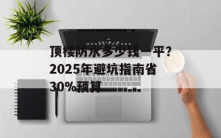 顶楼防水多少钱一平？2025年避坑指南省30%预算